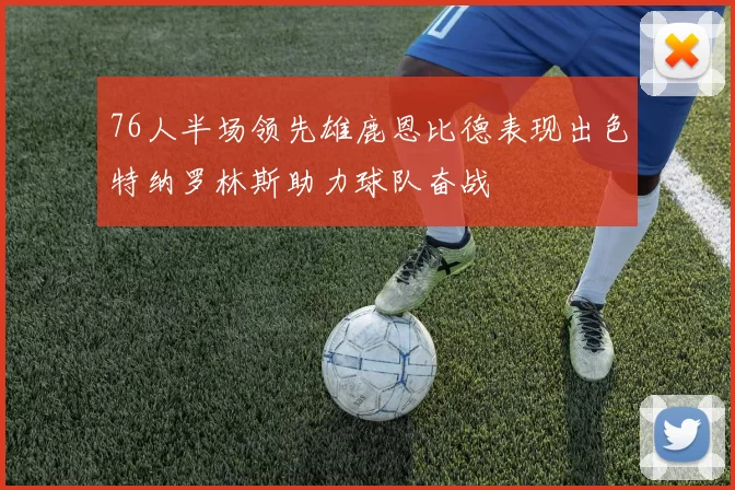 76人半场领先雄鹿恩比德表现出色特纳罗林斯助力球队奋战