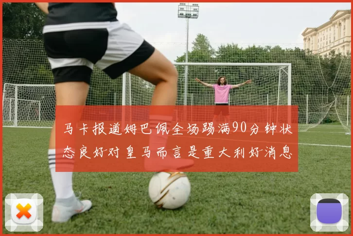 马卡报道姆巴佩全场踢满90分钟状态良好对皇马而言是重大利好消息