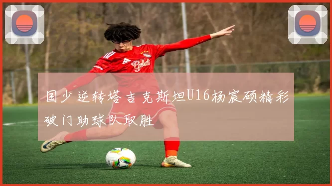 国少逆转塔吉克斯坦U16杨宸硕精彩破门助球队取胜