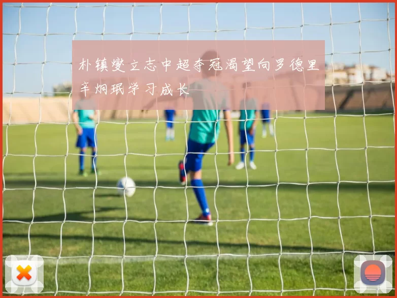 朴镇燮立志中超夺冠渴望向罗德里辛炯珉学习成长