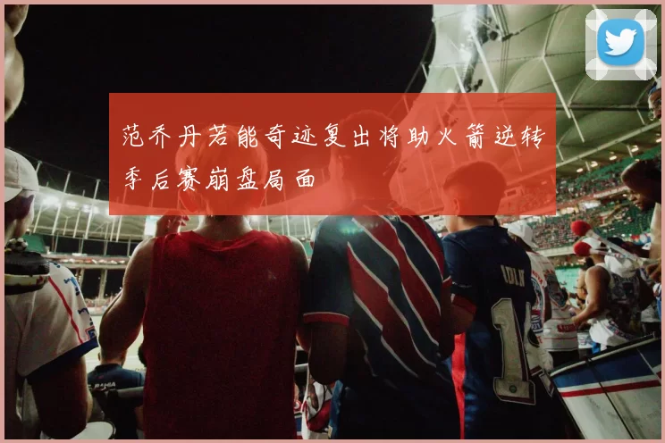 范乔丹若能奇迹复出将助火箭逆转季后赛崩盘局面