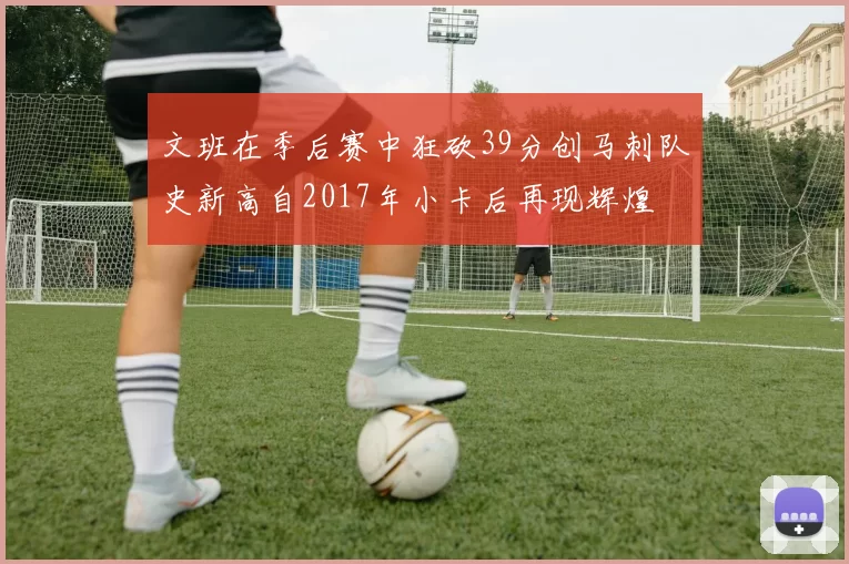 文班在季后赛中狂砍39分创马刺队史新高自2017年小卡后再现辉煌