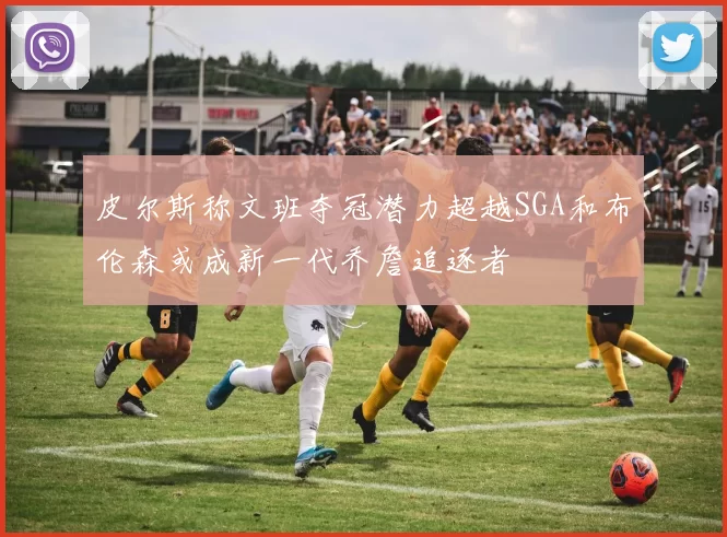 皮尔斯称文班夺冠潜力超越SGA和布伦森或成新一代乔詹追逐者