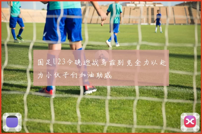 国足U23今晚迎战乌兹别克全力以赴为小伙子们加油助威