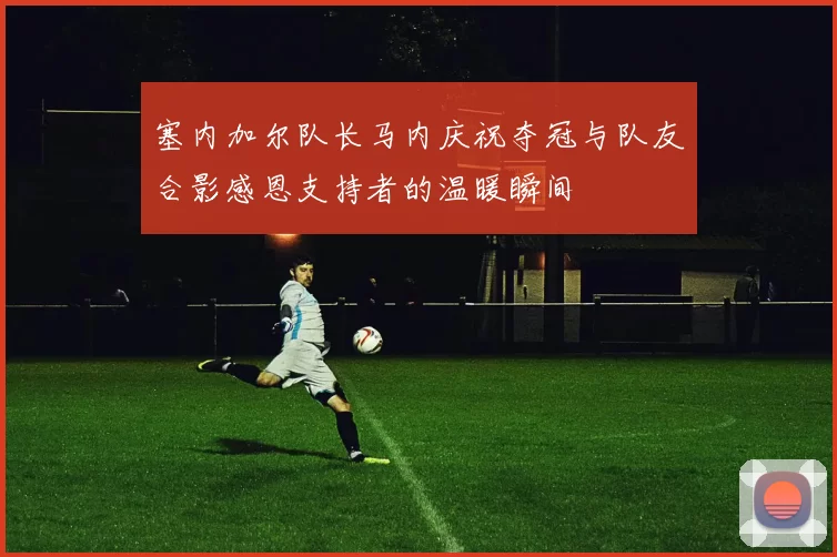 塞内加尔队长马内庆祝夺冠与队友合影感恩支持者的温暖瞬间