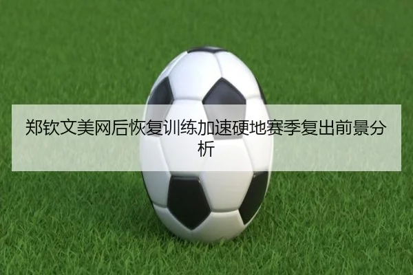 郑钦文美网后恢复训练加速硬地赛季复出前景分析 - EMCSPORTS